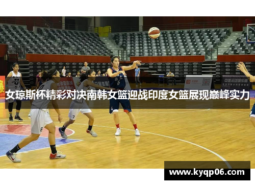 女琼斯杯精彩对决南韩女篮迎战印度女篮展现巅峰实力